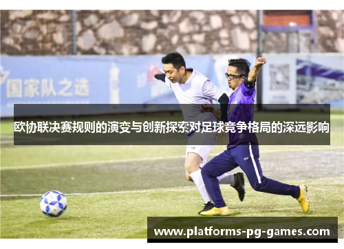 欧协联决赛规则的演变与创新探索对足球竞争格局的深远影响