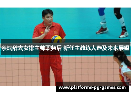 蔡斌辞去女排主帅职务后 新任主教练人选及未来展望 蔡斌辞去女排主帅职务后 新任主教练人选及未来展望