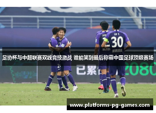 足协杯与中超联赛双线竞技激战 谁能笑到最后称霸中国足球顶级赛场