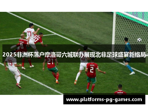 2025非洲杯落户摩洛哥六城联办展现北非足球盛宴新格局 2025非洲杯落户摩洛哥六城联办展现北非足球盛宴新格局