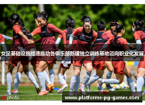 女足基础设施提速推动各俱乐部新建独立训练基地迈向职业化发展